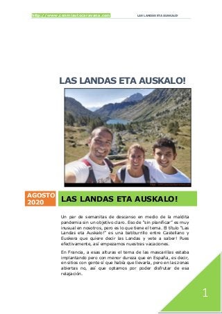 http://www.conmiautocaravana.com LAS LANDAS ETA AUSKALO!
1
LAS LANDAS ETA AUSKALO!
AGOSTO
2020
LAS LANDAS ETA AUSKALO!
Un par de semanitas de descanso en medio de la maldita
pandemia sin un objetivo claro. Eso de “sin planificar” es muy
inusual en nosotros, pero es lo que tiene el tema. El título “Las
Landas eta Auskalo!” es una batiburrillo entre Castellano y
Euskera que quiere decir las Landas y vete a saber! Pues
efectivamente, así empezamos nuestras vacaciones.
En Francia, a esas alturas el tema de las mascarillas estaba
implantando pero con menor dureza que en España, es decir,
en sitios con gente sí que había que llevarla, pero en las zonas
abiertas no, así que optamos por poder disfrutar de esa
relajación.
 