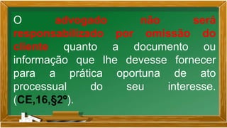 O advogado não será
responsabilizado por omissão do
cliente quanto a documento ou
informação que lhe devesse fornecer
para a prática oportuna de ato
processual do seu interesse.
(CE,16,§2º).
 
