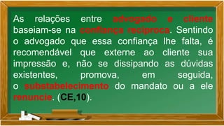 As relações entre advogado e cliente
baseiam-se na confiança recíproca. Sentindo
o advogado que essa confiança lhe falta, é
recomendável que externe ao cliente sua
impressão e, não se dissipando as dúvidas
existentes, promova, em seguida,
o substabelecimento do mandato ou a ele
renuncie. (CE,10).
 