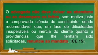 O advogado não deve deixar ao abandono
ou ao desamparo os feitos, sem motivo justo
e comprovada ciência do constituinte, sendo
recomendável que, em face de dificuldades
insuperáveis ou inércia do cliente quanto a
providências que lhe tenham sido
solicitadas, renuncie ao mandato. (CE,15).
 