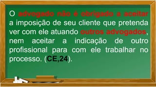 O advogado não é obrigado a aceitar
a imposição de seu cliente que pretenda
ver com ele atuando outros advogados,
nem aceitar a indicação de outro
profissional para com ele trabalhar no
processo. (CE,24).
 