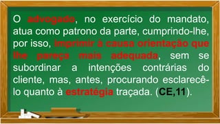 O advogado, no exercício do mandato,
atua como patrono da parte, cumprindo-lhe,
por isso, imprimir à causa orientação que
lhe pareça mais adequada, sem se
subordinar a intenções contrárias do
cliente, mas, antes, procurando esclarecê-
lo quanto à estratégia traçada. (CE,11).
 