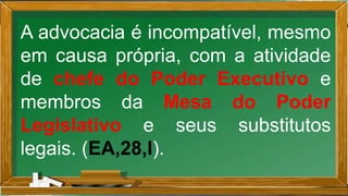 A advocacia é incompatível, mesmo
em causa própria, com a atividade
de chefe do Poder Executivo e
membros da Mesa do Poder
Legislativo e seus substitutos
legais. (EA,28,I).
 