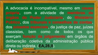 A advocacia é incompatível, mesmo em causa
própria, com a atividade de membros de
órgãos do Poder Judiciário, do Ministério
Público, dos tribunais e conselhos de contas,
dos juizados especiais, da justiça de paz, juízes
classistas, bem como de todos os que
exerçam função de julgamento em órgãos de
deliberação coletiva da administração pública
direta ou indireta. (EA,28,II).
 
