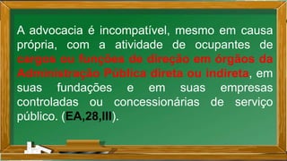 A advocacia é incompatível, mesmo em causa
própria, com a atividade de ocupantes de
cargos ou funções de direção em órgãos da
Administração Pública direta ou indireta, em
suas fundações e em suas empresas
controladas ou concessionárias de serviço
público. (EA,28,III).
 