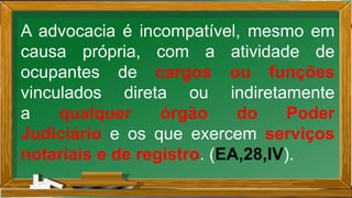 A advocacia é incompatível, mesmo em
causa própria, com a atividade de
ocupantes de cargos ou funções
vinculados direta ou indiretamente
a qualquer órgão do Poder
Judiciário e os que exercem serviços
notariais e de registro. (EA,28,IV).
 
