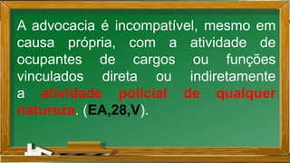 A advocacia é incompatível, mesmo em
causa própria, com a atividade de
ocupantes de cargos ou funções
vinculados direta ou indiretamente
a atividade policial de qualquer
natureza. (EA,28,V).
 