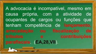 A advocacia é incompatível, mesmo em
causa própria, com a atividade de
ocupantes de cargos ou funções que
tenham competência de lançamento,
arrecadação ou fiscalização de
tributos e contribuições
parafiscais. (EA,28,VII).
 