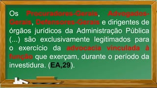 Os Procuradores-Gerais, Advogados-
Gerais, Defensores-Gerais e dirigentes de
órgãos jurídicos da Administração Pública
(...) são exclusivamente legitimados para
o exercício da advocacia vinculada à
função que exerçam, durante o período da
investidura. (EA,29).
 