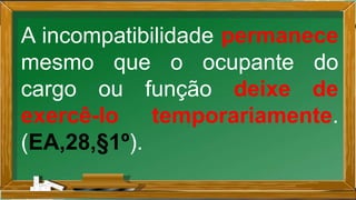 A incompatibilidade permanece
mesmo que o ocupante do
cargo ou função deixe de
exercê-lo temporariamente.
(EA,28,§1º).
 