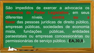 São impedidos de exercer a advocacia os
membros do Poder Legislativo, em seus
diferentes níveis, contra ou a
favor das pessoas jurídicas de direito público,
empresas públicas, sociedades de economia
mista, fundações públicas, entidades
paraestatais ou empresas concessionárias ou
permissionárias de serviço público. (EA,30,II).
 