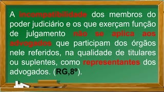 A incompatibilidade dos membros do
poder judiciário e os que exerçam função
de julgamento não se aplica aos
advogados que participam dos órgãos
nele referidos, na qualidade de titulares
ou suplentes, como representantes dos
advogados. (RG,8º).
 