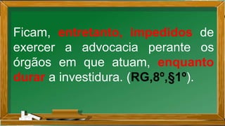 Ficam, entretanto, impedidos de
exercer a advocacia perante os
órgãos em que atuam, enquanto
durar a investidura. (RG,8º,§1º).
 
