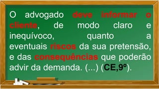 O advogado deve informar o
cliente, de modo claro e
inequívoco, quanto a
eventuais riscos da sua pretensão,
e das consequências que poderão
advir da demanda. (...) (CE,9º).
 