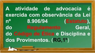 A atividade de advocacia é
exercida com observância da Lei
nº 8.906/94 (Estatuto),
do Regulamento Geral,
do Código de Ética e Disciplina e
dos Provimentos. (RG,1º)
 