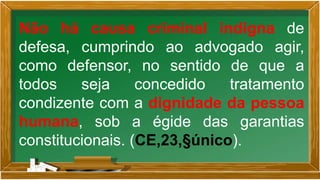Não há causa criminal indigna de
defesa, cumprindo ao advogado agir,
como defensor, no sentido de que a
todos seja concedido tratamento
condizente com a dignidade da pessoa
humana, sob a égide das garantias
constitucionais. (CE,23,§único).
 