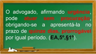 O advogado, afirmando urgência,
pode atuar sem procuração,
obrigando-se a apresentá-la no
prazo de quinze dias, prorrogável
por igual período. (EA,5º,§1º).
 