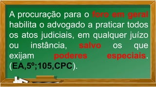A procuração para o foro em geral
habilita o advogado a praticar todos
os atos judiciais, em qualquer juízo
ou instância, salvo os que
exijam poderes especiais.
(EA,5º;105,CPC).
 