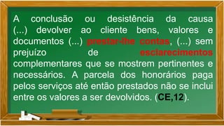 A conclusão ou desistência da causa
(...) devolver ao cliente bens, valores e
documentos (...) prestar-lhe contas, (...) sem
prejuízo de esclarecimentos
complementares que se mostrem pertinentes e
necessários. A parcela dos honorários paga
pelos serviços até então prestados não se inclui
entre os valores a ser devolvidos. (CE,12).
 