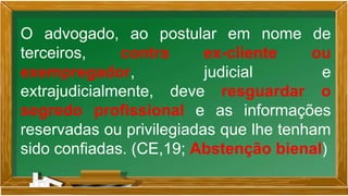 O advogado, ao postular em nome de
terceiros, contra ex-cliente ou
exempregador, judicial e
extrajudicialmente, deve resguardar o
segredo profissional e as informações
reservadas ou privilegiadas que lhe tenham
sido confiadas. (CE,19; Abstenção bienal)
 