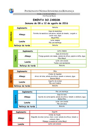 PATRONATO NOSSA SENHORA DA BONANÇA
Creche e Jardim-de-Infância
Vila Praia de Âncora
EMENTA DO JARDIM
Semana de 08 a 12 de agosto de 2016
SEGUNDA
Suplemento Bolacha
Almoço
Sopa de massinhas
Farinha de mandioca com peixe, salada de tomate, curgete e
couve roxa, água
Maçã/Pêra
Lanche
Leite simples
Pão com manteiga
Reforço da tarde Bolacha
TERÇA
Suplemento Leite simples
Almoço
Sopa de brócolos
Frango guisado com massa, salada de alface, pepino e milho, água
Pêra/Maçã
Lanche
Leite com cevada
Tostas com marmelada
Reforço da tarde Bolacha
QUARTA
Suplemento Pêra
Almoço
Creme de legumes
Arroz de lulas, salada de alface, tomate e cenoura, água
Banana/Maçã
Lanche
Iogurte de aromas
Pão com fiambre
Reforço da tarde Bolacha
QUINTA
Suplemento Pão com manteiga
Almoço
Sopa de nabo
Açorda de carne (perú), salada de alface, tomate e abóbora, água
Melão/Pêra
Lanche
Leite com cevada
Pão com doce
Reforço da tarde Bolacha
SEXTA
Suplemento Iogurte
Almoço
Creme de feijão
Empadão de atum (arroz, atum e ovo), salada de alface, tomate e
cenoura, água
Pêssego e ananás em calda/Maçã
Lanche Leite com cereais
 