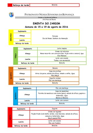 Reforço da tarde Bolacha
PATRONATO NOSSA SENHORA DA BONANÇA
Creche e Jardim-de-Infância
Vila Praia de Âncora
EMENTA DO JARDIM
Semana de 15 a 19 de agosto de 2016
SEGUNDA
Suplemento
Feriado
Dia de Nossa Senhora da Assunção
Almoço
Lanche
Reforço da tarde
TERÇA
Suplemento Leite simples
Almoço
Creme de brócolos
Massa macarrão com carne (ervilhas, feijão verde e cenoura), água
Kiwi/Banana
Lanche
Leite com cevada
Tostas com marmelada
Reforço da tarde Bolacha
QUARTA
Suplemento Banana
Almoço
Sopa de ervilhas
Arroz de peixe, salada de alface, tomate e milho, água
Pêra/Maçã
Lanche
Iogurte aromas
Pão com manteiga
Reforço da tarde Bolacha
QUINTA
Suplemento Pão com manteiga
Almoço
Sopa de massinhas
Farinha de mandioca com carne (peru), salada de alface, pepino e
beterraba, água
Melancia/Banana
Lanche Leite com cereais
Reforço da tarde Bolacha
SEXTA
Suplemento Iogurte
Almoço
Creme de legumes
Feijão-frade (com molho verde), ovos mexidos, salada de alface,
cenoura e beterraba, água
Maçã assada/Pêra
Lanche
Leite com cevada
Pão com fiambre
Reforço da tarde Bolacha
 