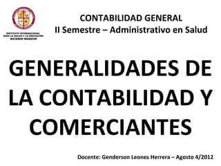 CONTABILIDAD GENERAL
   II Semestre – Administrativo en Salud



GENERALIDADES DE
LA CONTABILIDAD Y
  COMERCIANTES
        Docente: Genderson Leones Herrera – Agosto 4/2012
 