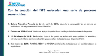 A g o s t o d e 2 0 1 9
S a n t o D o m i n g o , R e p ú b l i c a D o m i n i c a n a
Con la creación del ISPE anteceden una serie de procesos
secuenciales:
1. Octava Asamblea Plenaria de 26 de abril de 2018, acuerda la construcción de un sistema de
indicadores de seguimiento del Pacto Educativo.
1. Octubre de 2018: Comité Técnico de Apoyo disponía de un catálogo de indicadores de la gestión.
2. 11 de febrero de 2019: Realización, junto a los puntos de enlace del sector público, la elección y
estructura del sistema conforme al catálogo general de indicadores que disponía el CTA.
3. 5 de marzo de 2019: MINERD, MESCYT e INFOTEP remitieron los indicadores a ser considerados en el
seguimiento.
 