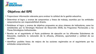 • Proporcionar información relevante para evaluar la calidad de la gestión educativa.
• Determinar el logro y avance de compromisos y líneas de trabajo, asumidas por las entidades
compromisarias con responsabilidad directa.
• Establecer el logro y avance de objetivos propuestos en otros sistemas de indicadores, como los
establecidos por la Estrategia Nacional de Desarrollo 2030, los Programas Plurianuales y los
Planes Estratégicos Institucionales.
• Revelar en el seguimiento al Pacto problemas de ejecución en los diferentes Subsistemas de
Educación, mediante la valoración de la eficacia, eficiencia, oportunidad y calidad de sus
servicios.
• Identificar posibles líneas de mejora de las acciones registradas en el seguimiento por las
entidades compromisarias.
Objetivos del ISPE
 