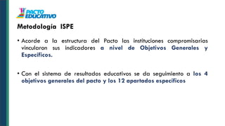 • Acorde a la estructura del Pacto las instituciones compromisarias
vincularon sus indicadores a nivel de Objetivos Generales y
Específicos.
• Con el sistema de resultados educativos se da seguimiento a los 4
objetivos generales del pacto y los 12 apartados específicos
Metodología ISPE
 