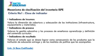 • Indicadores de insumos
Valora la dimensión de cobertura y adecuación de las instituciones (infraestructura,
equipamiento y materiales).
• Indicadores de proceso
Valoran la gestión educativa y los procesos de enseñanza aprendizaje y definición
del contenido curricular.
• Indicadores de resultado
Valoran el estado que se desea lograr como consecuencia de los productos que la
institución de educación entrega y de las medidas de política que los acompañan.
Link. (Ir Base Codificada)
Mecanismo de clasificación del inventario ISPE
Criterio No1 : Clase de indicador
 