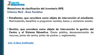 • Estudiantes, que considera como objeto de intervención al estudiante.
Matriculación, beneficio a programas sociales, becas y asistencia escolar.
• Gestión, que considera como objeto de intervención la gestión del
Centro y el Sistema Educativo. Gasto público, desconcentración de
recursos, juntas de centro, juntas de padres y reglamentos.
Link. (Ir Base Codificada)
Mecanismo de clasificación del inventario ISPE.
Criterios No2 : Área Temática
 