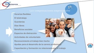 17.
Las compensaciones empresariales
Horarios flexibles
El teletrabajo
Guarderías
Días libres
Beneficios sociales
Espacios de distracción
Actividades de voluntariado
Reconocimiento al trabajo bien hecho
Ayudas para el desarrollo de la carrera profesional
Capacitación y formación no relacionada con el trabajo
 
