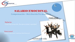 Emocional
Busca satisfacer motivos Intrínsecos
Compensación –Retribución N o monetaria
FIDELIZAR
Salario
Contraprestación, Reciprocidad, equidad
Calidad de vida
5.
 