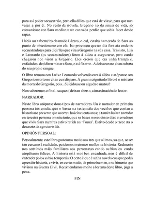 para así poder secuestralo, pero ella dilles que está de viaxe, para que non
vaian a por él. No resto da novela, Gregorio no da sinais de vida, só
comunícase con Sara mediante un canto da perdiz que sabía facer dende
rapaz.
Había un taberneiro chamado Lázaro, o cal, estaba namorado de Sara ao
punto de obsesionarse con ela. Iso provocou que un día fora ata onde os
secuestradores para dicirlles que vira a Gregorio na súa casa. Tras isto, Luís
e Leonardo (os secuestradores) foron á aldea a asegurarse, pero cando
chegaron non viron a Gregorio. Eles creron que era unha trampa e,
enfadados,decidiron matara Sara, e así fixeron. A deixaron no chan cuberta
do seu propio sangue.
O libro remata con Luís e Leonardo volvendo cara á aldea e atópanse con
Gregorio morto no chan cun disparo.A gran incógnitado libro é o misterio
da morte de Gregorio, pois...Suicidouse ou alguén o matou?
Non saberemoso final, xa que o deixan aberto,a imaxinación do lector.
NARRADOR:
Neste libro atópanse dous tipos de narradores. Un é narrador en primeira
persona testemuña, que o basea na testemuña dos veciños que contan a
historiano presente que ocorreu haicincuenta anos; e tamén hai un narrador
en terceira persona omnisciente, que se basea neses cinco días aterradores
que viviu Sara mentres estivo retida na ‘Touza’. Estivo desde o trece ata o
dezasete de agosto retida.
OPINIÓN PERSOAL:
Persoalmente, este libro gustounos moito aos tres queo limos,xa que, ao ser
tan cercano á realidade, puidemos meternos mellor na historia. Realmente
nos sentimos máis familiares aos personaxes cando sufrían ou cando
atopábanse felices. A historia está moi ben encadrada, non é difícil de
entender polos saltos temporais.O certo é que é unha novela coa que podes
aprender historia,e vivir, en certo modo,de primeira man, o sufrimento que
viviron na Guerra Civil. Recomendamos moito a lectura deste libro, paga a
pena.
FIN
 