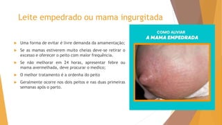 Leite empedrado ou mama ingurgitada
 Uma forma de evitar é livre demanda da amamentação;
 Se as mamas estiverem muito cheias deve-se retirar o
excesso e oferecer o peito com maior frequência.
 Se não melhorar em 24 horas, apresentar febre ou
mama avermelhada, deve procurar o medico;
 O melhor tratamento é a ordenha do peito
 Geralmente ocorre nos dois peitos e nas duas primeiras
semanas após o parto.
 