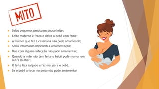 Mitos
 Seios pequenos produzem pouco leite;
 Leite materno é fraco e deixa o bebê com fome;
 A mulher que faz a cesariana não pode amamentar;
 Seios inflamados impedem a amamentação;
 Mãe com alguma infecção não pode amamentar;
 Quando a mãe não tem leite o bebê pode mamar em
outra mulher;
 O leite fica salgado e faz mal para o bebê;
 Se o bebê arrotar no peito não pode amamentar
 