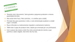  Tamanho não é documento. Seios grandes e pequenos produzem a mesma
quantidade de leite;
 Não existe leite fraco. Pelo contrário, é o melhor para o bebê;
 Principal dica para aumentar o leite, é uma alimentação saudável e o bebê
sugar a vontade.
 Pouca infecções ou medicamentos impedem o aleitamento materno;
 TODA mãe é capaz de produzir leite, desde que orientada por um profissional.
 Com o passar dos meses o leite fica mais concentrado de cloreto o que
justifica o sabor salgado. Este leite não faz mal;
 
