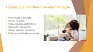 Fatores que interferem na amamentação
 Desinformação da população;
 Situação econômica;
 Cultura e educação dos familiares;
 Líquidos oferecidos ao bebê;
 Oferecer chupetas e mamadeiras;
 Limitar tempo e duração das mamadas
 