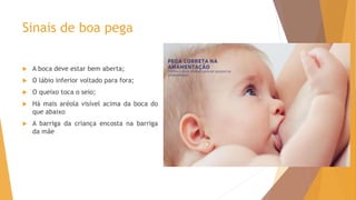 Sinais de boa pega
 A boca deve estar bem aberta;
 O lábio inferior voltado para fora;
 O queixo toca o seio;
 Há mais aréola visível acima da boca do
que abaixo
 A barriga da criança encosta na barriga
da mãe
 
