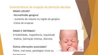Características de erupção da dentição decídua
SINAIS LOCAIS?
-Vermelhidão gengival
- aumento de volume na região da gengiva
-Cistos de erupcao
SINAIS E SINTOMAS?
Irritabilidade, inapetência, inquietude,
Insônia, Salivação intensa, diarreia.
Outras alterações associadas?
Febre, mal estar, patologias virais ou
 