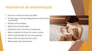 Importância da amamentação
 Vinculo e o desenvolvimento do bebê;
 Fornece água e nutrição adequada para esta fase de
crescimento;
 Protege contra alergias;
 Reduz risco de hemorragias
 Estabelece reserva de ferro no organismo;
 Reduz incidência de câncer de mama e ovário
 Diminui possibilidade de uma nova gestação;
 Reduz índice de depressão pós- parto;
 Reduz gastos sócio-econômicos;
 