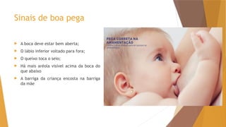 Sinais de boa pega
 A boca deve estar bem aberta;
 O lábio inferior voltado para fora;
 O queixo toca o seio;
 Há mais aréola visível acima da boca do
que abaixo
 A barriga da criança encosta na barriga
da mãe
 