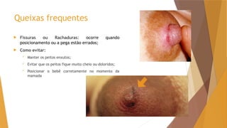 Queixas frequentes
 Fissuras ou Rachaduras: ocorre quando
posicionamento ou a pega estão errados;
 Como evitar:
 Manter os peitos enxutos;
 Evitar que os peitos fique muito cheio ou doloridos;
 Posicionar o bebê corretamente no momento da
mamada
 