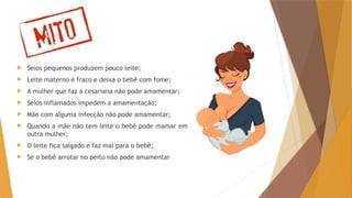 Mitos
 Seios pequenos produzem pouco leite;
 Leite materno é fraco e deixa o bebê com fome;
 A mulher que faz a cesariana não pode amamentar;
 Seios inflamados impedem a amamentação;
 Mãe com alguma infecção não pode amamentar;
 Quando a mãe não tem leite o bebê pode mamar em
outra mulher;
 O leite fica salgado e faz mal para o bebê;
 Se o bebê arrotar no peito não pode amamentar
 
