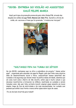 *30/08- ENTREGA DO VIOLÃO AO ASSISTIDO
KAUÃ FELIPE MARIA
Kauã, participou da promoção promovida pela rádio Ondas/FM, através das
doações de violões da Loja Ponto Musical,em Cabo Frio. Durante a oficina de
violão, ele escreveu a frase que foi premiada. ” A música me traz paz! “
*SOLTANDO PIPA NA TURMA DO SÍTIO!!!
No dia 05/09, realizamos aqui no sítio a culminância do projeto:” Vamos soltar
pipa!” , organizado pelo educador de esporte Ângelo, pelo qual tinha como objetivo
além do desenvolvimento social e físico, conscientizar nossos assistidos dos
cuidados e da segurança que devem tomar na prática dessa atividade, sabemos que
em zona rural como o Bairro de São Jacinto, soltar pipa é muito comum e que
devemos incentivá-los a brincarem na infância, mostrando os cuidados a serem
tomados como: não usar linha cortante (cerol); empinar pipas somente em locais
amplos, longe de fios de eletricidade e de ruas movimentadas; ter cuidado com
pessoas que estão à sua frente e nunca soltar pipas sobre lajes de casas.
Foi um dia bem divertido para todos!!!
 