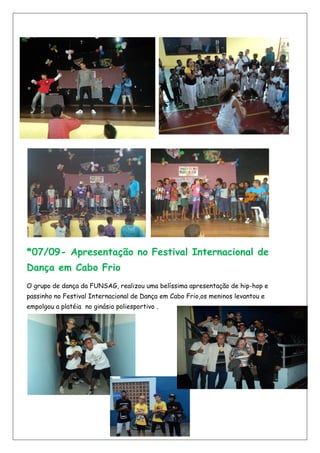 *07/09- Apresentação no Festival Internacional de
Dança em Cabo Frio
O grupo de dança da FUNSAG, realizou uma belíssima apresentação de hip-hop e
passinho no Festival Internacional de Dança em Cabo Frio,os meninos levantou e
empolgou a platéia no ginásio poliesportivo .
 