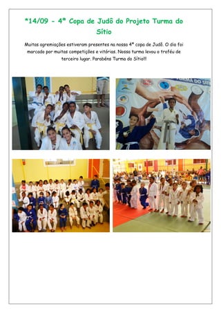 *14/09 - 4ª Copa de Judô do Projeto Turma do
Sítio
Muitas agremiações estiveram presentes na nossa 4ª copa de Judô. O dia foi
marcado por muitas competições e vitórias. Nossa turma levou o troféu de
terceiro lugar. Parabéns Turma do Sítio!!!
 