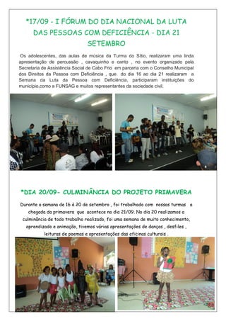 *17/09 - I FÓRUM DO DIA NACIONAL DA LUTA
DAS PESSOAS COM DEFICIÊNCIA - DIA 21
SETEMBRO
Os adolescentes, das aulas de música da Turma do Sítio, realizaram uma linda
apresentação de percussão , cavaquinho e canto , no evento organizado pela
Secretaria de Assistência Social de Cabo Frio em parceria com o Conselho Municipal
dos Direitos da Pessoa com Deficiência , que do dia 16 ao dia 21 realizaram a
Semana da Luta da Pessoa com Deficiência, participaram instituições do
município,como a FUNSAG e muitos representantes da sociedade civil.
*DIA 20/09- CULMINÂNCIA DO PROJETO PRIMAVERA
Durante a semana de 16 à 20 de setembro , foi trabalhado com nossas turmas a
chegada da primavera que acontece no dia 21/09. No dia 20 realizamos a
culminância de todo trabalho realizado, foi uma semana de muito conhecimento,
aprendizado e animação, tivemos várias apresentações de danças , desfiles ,
leituras de poemas e apresentações das oficinas culturais .
 