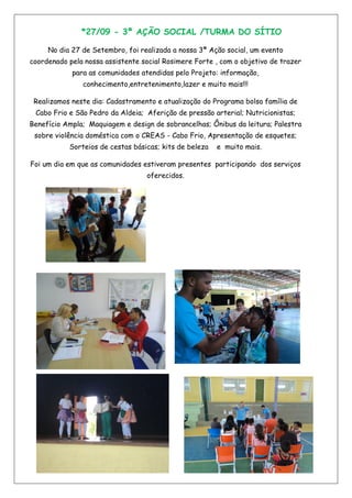 *27/09 - 3ª AÇÃO SOCIAL /TURMA DO SÍTIO
No dia 27 de Setembro, foi realizada a nossa 3ª Ação social, um evento
coordenado pela nossa assistente social Rosimere Forte , com o objetivo de trazer
para as comunidades atendidas pelo Projeto: informação,
conhecimento,entretenimento,lazer e muito mais!!!
Realizamos neste dia: Cadastramento e atualização do Programa bolsa família de
Cabo Frio e São Pedro da Aldeia; Aferição de pressão arterial; Nutricionistas;
Benefício Ampla; Maquiagem e design de sobrancelhas; Ônibus da leitura; Palestra
sobre violência doméstica com o CREAS - Cabo Frio, Apresentação de esquetes;
Sorteios de cestas básicas; kits de beleza e muito mais.
Foi um dia em que as comunidades estiveram presentes participando dos serviços
oferecidos.
 